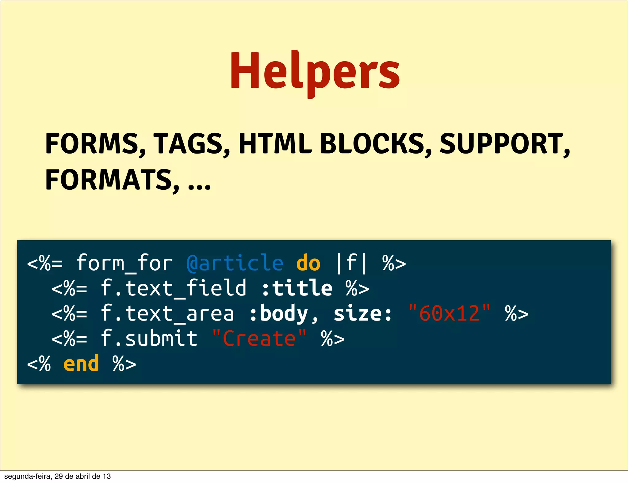 Helpers FORMS, TAGS, HTML BLOCKS, SUPPORT, FORMATS, ... <%= form_for @article do |f| %> <%= f.text_field :title %> <%= f.text_area :body, size: "60x12" %> <%= f.submit "Create" %> <% end %> segunda-feira, 29 de abril de 13 