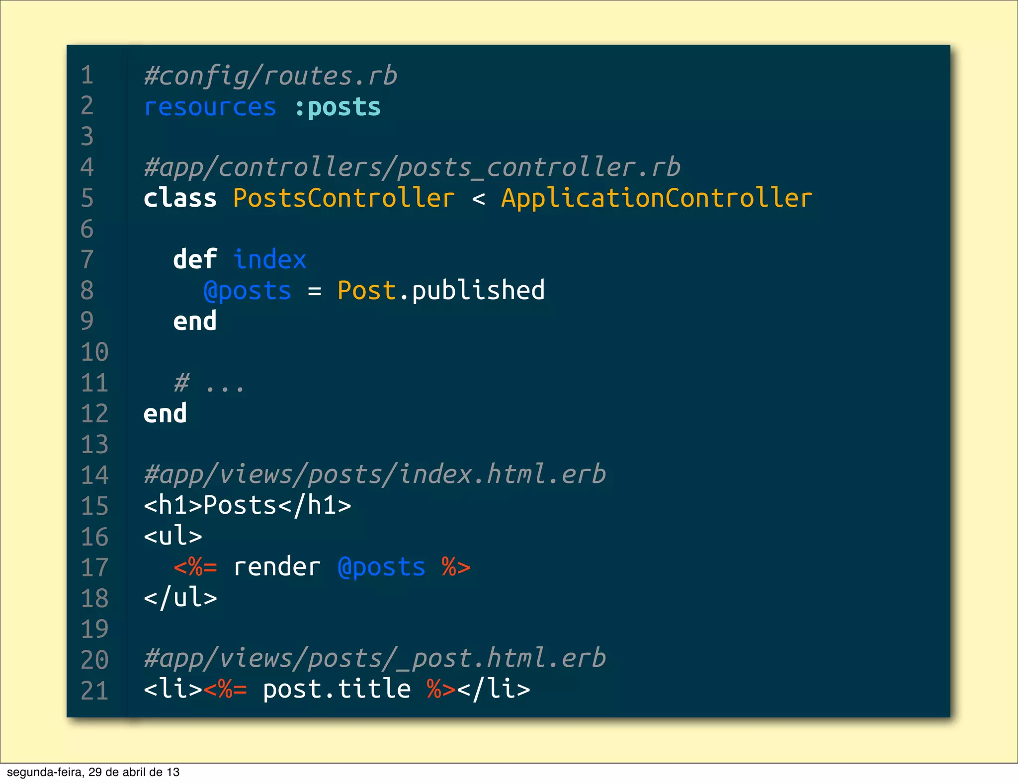 1 2 3 4 5 6 7 8 9 10 11 12 13 14 15 16 17 18 19 20 21 #config/routes.rb resources :posts #app/controllers/posts_controller.rb class PostsController < ApplicationController def index @posts = Post.published end # ... end #app/views/posts/index.html.erb <h1>Posts</h1> <ul> <%= render @posts %> </ul> #app/views/posts/_post.html.erb <li><%= post.title %></li> segunda-feira, 29 de abril de 13 