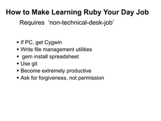 How to Make Learning Ruby Your Day Job
 If PC, get Cygwin
 Write file management utilities
 gem install spreadsheet
 Use git
 Become extremely productive
 Ask for forgiveness, not permission
Requires ‘non-technical-desk-job’
 
