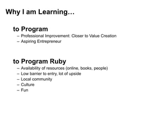 Why I am Learning…
to Program
– Professional Improvement: Closer to Value Creation
– Aspiring Entrepreneur
to Program Ruby
– Availability of resources (online, books, people)
– Low barrier to entry, lot of upside
– Local community
– Culture
– Fun
 