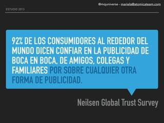 92% DE LOS CONSUMIDORES AL REDEDOR DEL
MUNDO DICEN CONFIAR EN LA PUBLICIDAD DE
BOCA EN BOCA, DE AMIGOS, COLEGAS Y
FAMILIARES POR SOBRE CUALQUIER OTRA
FORMA DE PUBLICIDAD.
Neilsen Global Trust Survey
ESTUDIO 2013
@mquniverse - mariela@atomicateam.com
 