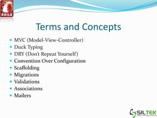 Terms and Concepts
 MVC (Model-View-Controller)
 Duck Typing
 DRY (Don’t Repeat Yourself)
 Convention Over Configuration
 Scaffolding
 Migrations
 Validations
 Associations
 Mailers
 