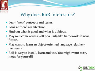 Why does RoR interest us?
 Learn “new” concepts and terms.
 Look at “new” architecture.
 Find out what is good and what is dubious.
 May well come across RoR or a Rails-like framework in near
future.
 May want to learn an object-oriented language relatively
painlessly.
 RoR is easy to install, learn and use. You might want to try
it out for yourself!
 