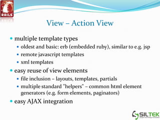 View – Action View
 multiple template types
 oldest and basic: erb (embedded ruby), similar to e.g. jsp
 remote javascript templates
 xml templates
 easy reuse of view elements
 file inclusion – layouts, templates, partials
 multiple standard "helpers" – common html element
generators (e.g. form elements, paginators)
 easy AJAX integration
 