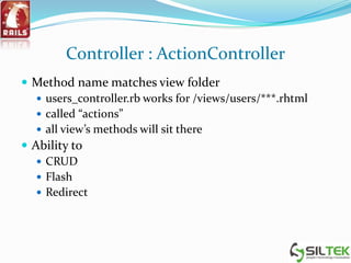 Controller : ActionController
 Method name matches view folder
 users_controller.rb works for /views/users/***.rhtml
 called “actions”
 all view’s methods will sit there
 Ability to
 CRUD
 Flash
 Redirect
 