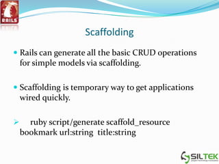 Scaffolding
 Rails can generate all the basic CRUD operations
for simple models via scaffolding.
 Scaffolding is temporary way to get applications
wired quickly.
 ruby script/generate scaffold_resource
bookmark url:string title:string
 