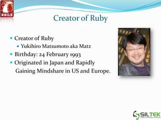 Creator of Ruby
 Creator of Ruby
 Yukihiro Matsumoto aka Matz
 Birthday: 24 February 1993
 Originated in Japan and Rapidly
Gaining Mindshare in US and Europe.
 