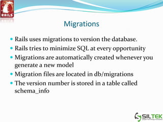 Migrations
 Rails uses migrations to version the database.
 Rails tries to minimize SQL at every opportunity
 Migrations are automatically created whenever you
generate a new model
 Migration files are located in db/migrations
 The version number is stored in a table called
schema_info
 
