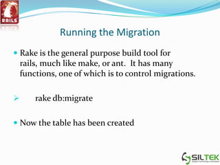 Running the Migration
 Rake is the general purpose build tool for
rails, much like make, or ant. It has many
functions, one of which is to control migrations.
 rake db:migrate
 Now the table has been created
 