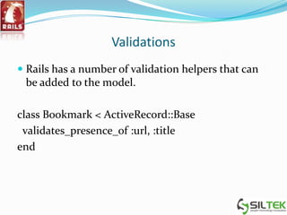 Validations
 Rails has a number of validation helpers that can
be added to the model.
class Bookmark < ActiveRecord::Base
validates_presence_of :url, :title
end
 