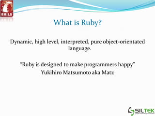 What is Ruby?
Dynamic, high level, interpreted, pure object-orientated
language.
“Ruby is designed to make programmers happy”
Yukihiro Matsumoto aka Matz
 