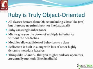 Ruby is Truly Object-Oriented
 All classes derived from Object including Class (like Java)
but there are no primitives (not like Java at all)
 Ruby uses single-inheritance
 Mixins give you the power of multiple inheritance
without the headaches
 Modules allow addition of behaviors to a class
 Reflection is built in along with lots of other highly
dynamic metadata features
 Things like ‘=‘ and ‘+’ that you might think are operators
are actually methods (like Smalltalk)
 