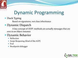 Dynamic Programming
 Duck Typing
Based on signatures, not class inheritance
 Dynamic Dispatch
A key concept of OOP: methods are actually messages that are
sent to an object instance
 Dynamic Behavior
 Reflection
 Scope Reopening (Kind of like AOP)
 Eval
 Breakpoint debugger
 