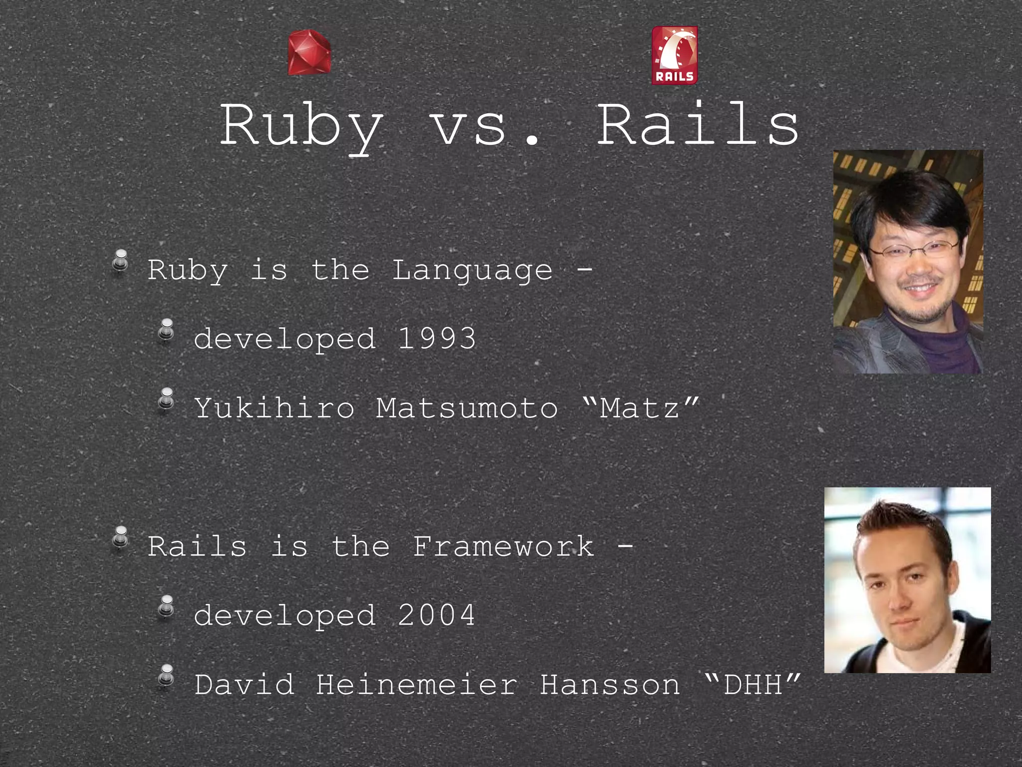 Ruby vs. Rails Ruby is the Language - developed 1993 Yukihiro Matsumoto “Matz” Rails is the Framework - developed 2004 David Heinemeier Hansson “DHH” 