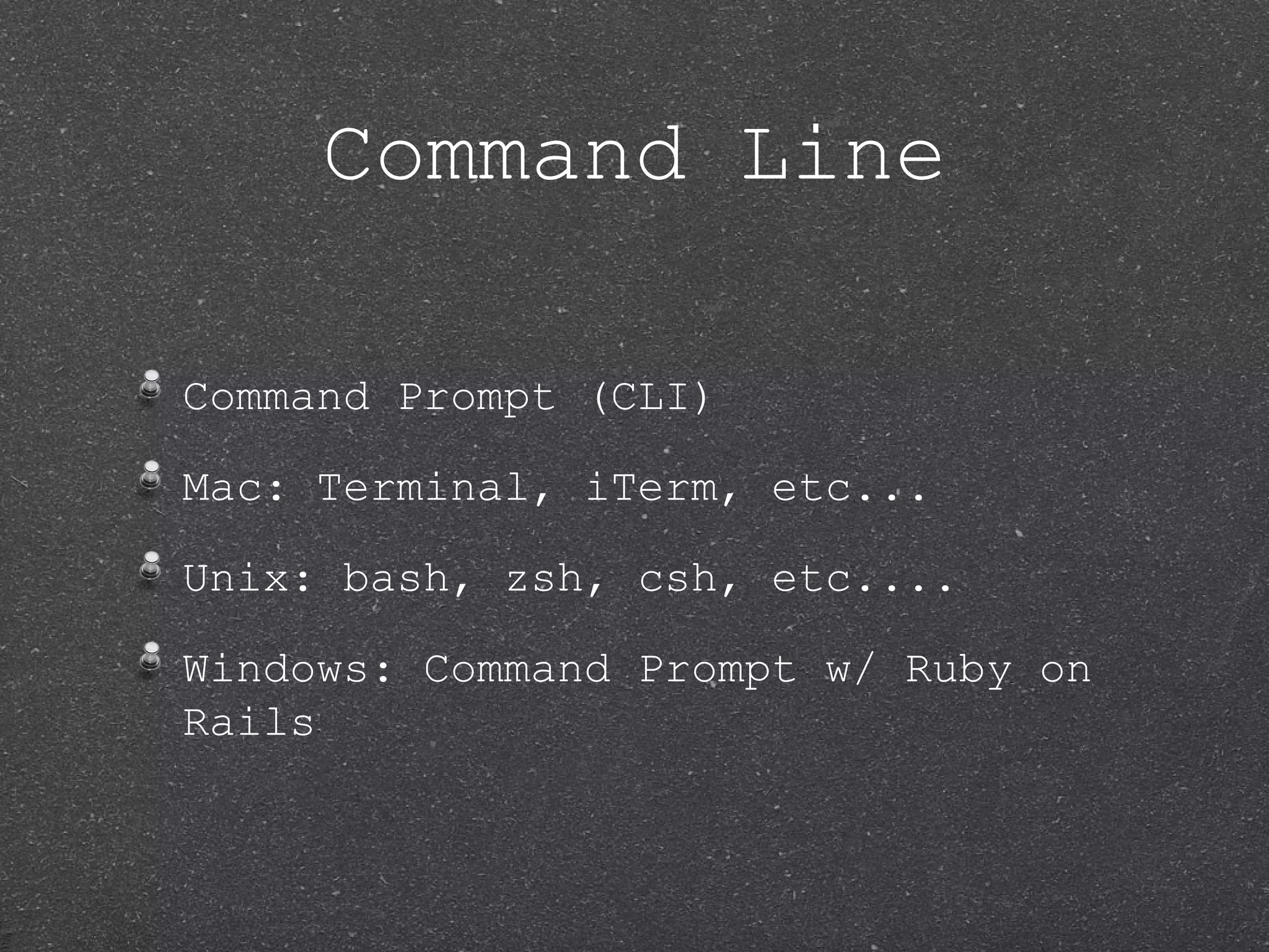 Command Line Command Prompt (CLI) Mac: Terminal, iTerm, etc... Unix: bash, zsh, csh, etc.... Windows: Command Prompt w/ Ruby on Rails 