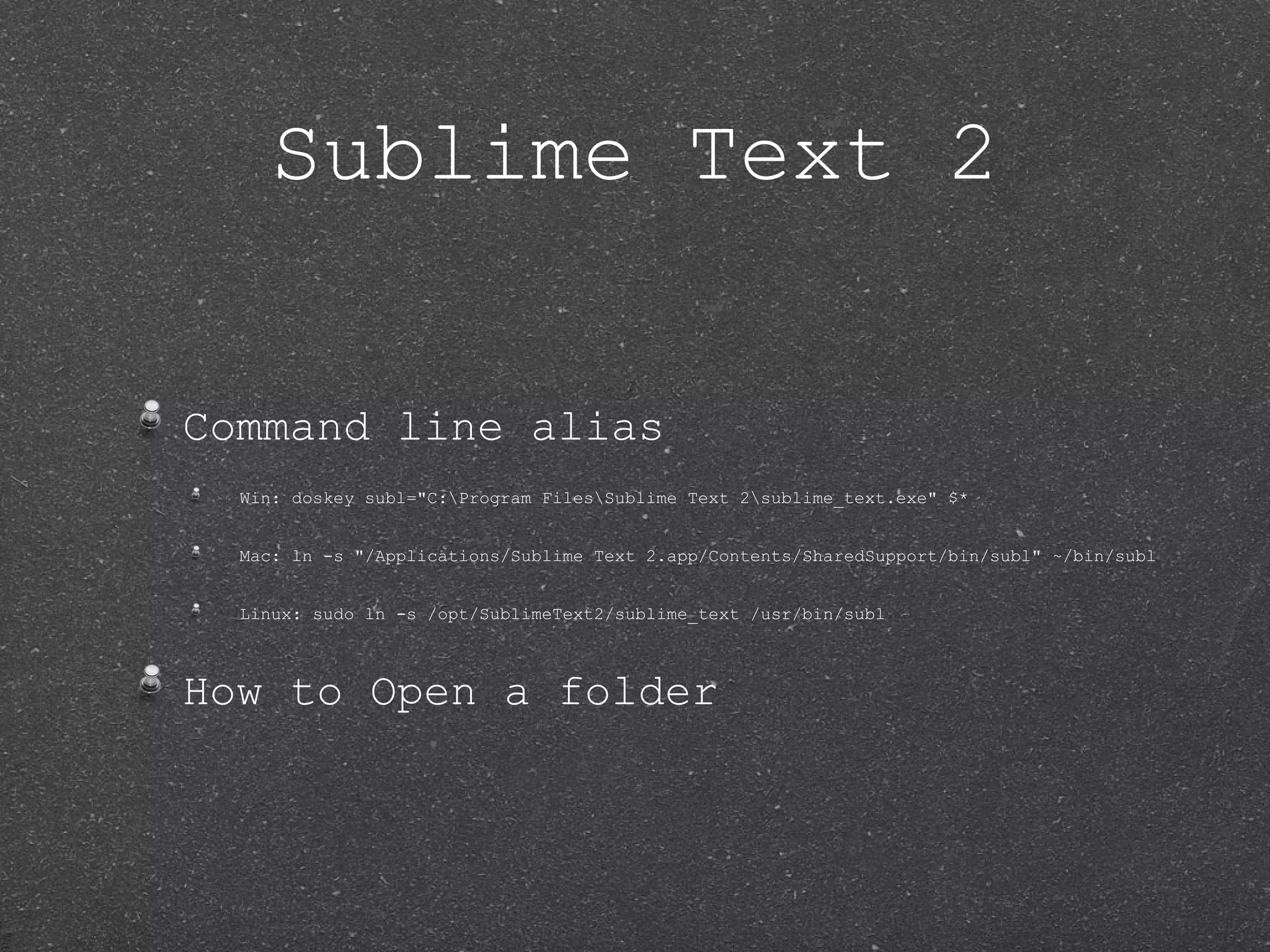 Sublime Text 2 Command line alias Win: doskey subl="C:Program FilesSublime Text 2sublime_text.exe" $* Mac: ln -s "/Applications/Sublime Text 2.app/Contents/SharedSupport/bin/subl" ~/bin/subl Linux: sudo ln -s /opt/SublimeText2/sublime_text /usr/bin/subl How to Open a folder 