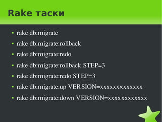 Rake таски
    ●   rake db:migrate
    ●   rake db:migrate:rollback
    ●   rake db:migrate:redo
    ●   rake db:migrate:rollback STEP=3
    ●   rake db:migrate:redo STEP=3
    ●   rake db:migrate:up VERSION=xxxxxxxxxxxxx
    ●   rake db:migrate:down VERSION=xxxxxxxxxxxx

                                
 