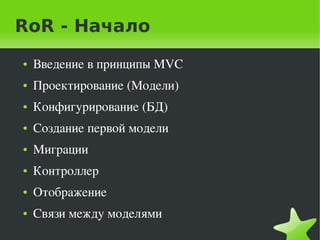 RoR - Начало
    ●   Введение в принципы MVC
    ●   Проектирование (Модели)
    ●   Конфигурирование (БД)
    ●   Создание первой модели 
    ●   Миграции
    ●   Контроллер
    ●   Отображение
    ●   Связи между моделями
                              
 