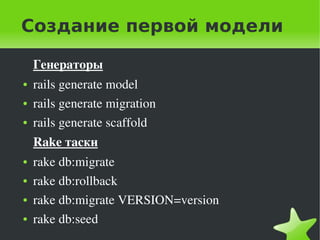 Создание первой модели

        Генераторы
    ●   rails generate model
    ●   rails generate migration
    ●   rails generate scaffold
        Rake таски
    ●   rake db:migrate
    ●   rake db:rollback
    ●   rake db:migrate VERSION=version
    ●   rake db:seed
                                    
 