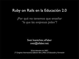 Ruby on Rails en la Educación 2.0
    ¿Por qué no tenemos que enseñar
       “lo que las empresas piden”?




                   Svet Ivantchev, eFaber
                      svet@efaber.net

                        20 de diciembre de 2007,
 2º Congreso Internacional, Software libre y Web 2.0 Educación y Formación
 