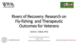 Rivers of Recovery: Research on
Fly-fishing and Therapeutic
Outcomes for Veterans
Keith G. Tidball, PhD
Center for Health & Nature Virtual Symposium
October 7, 2020
Hosted by Houston Methodist and Texan by Nature
 