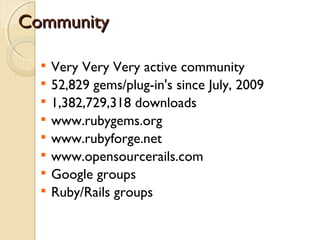 Community

  
      Very Very Very active community
  
      52,829 gems/plug-in's since July, 2009
  
      1,382,729,318 downloads
  
      www.rubygems.org
  
      www.rubyforge.net
  
      www.opensourcerails.com
  
      Google groups
  
      Ruby/Rails groups
 