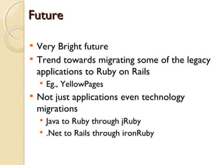 Future


    Very Bright future

    Trend towards migrating some of the legacy
    applications to Ruby on Rails
    
        Eg., YellowPages

    Not just applications even technology
    migrations
    
        Java to Ruby through jRuby
    
        .Net to Rails through ironRuby
 