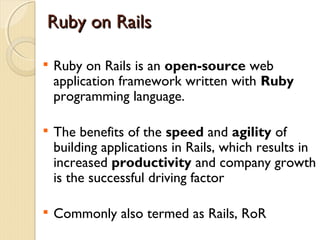 Ruby on Rails


    Ruby on Rails is an open-source web
    application framework written with Ruby
    programming language.


    The benefits of the speed and agility of
    building applications in Rails, which results in
    increased productivity and company growth
    is the successful driving factor


    Commonly also termed as Rails, RoR
 