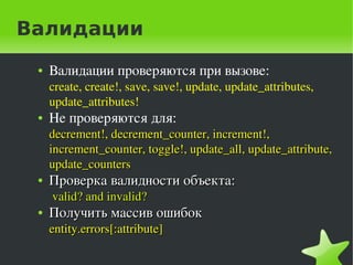 Валидации
    ●   Валидации проверяются при вызове:
        create, create!, save, save!, update, update_attributes, 
        update_attributes!
    ●   Не проверяются для: 
        decrement!, decrement_counter, increment!, 
        increment_counter, toggle!, update_all, update_attribute, 
        update_counters
    ●   Проверка валидности объекта:
         valid? and invalid?
    ●   Получить массив ошибок
        entity.errors[:attribute]

                                     
 
