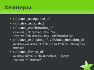 Хелперы
    ●   validates_acceptance_of
    ●   validates_associated
    ●   validates_confirmation_of
        <%= text_field :person, :email %>
        <%= text_field :person, :email_confirmation %>
    ●   validates_exclusion_of, validates_inclusion_of
        validates_exclusion_of :field, :in => [values], :message => 
        'message'
    ●   validates_format_of
        validates_format_of :field, :with => /Regexp/,
        :message => "message"

                                     
 