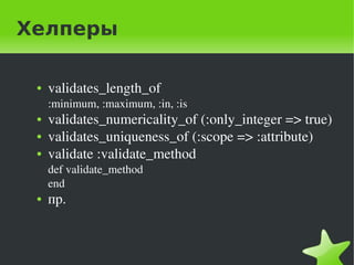 Хелперы

    ●   validates_length_of 
        :minimum, :maximum, :in, :is
    ●   validates_numericality_of (:only_integer => true)
    ●   validates_uniqueness_of (:scope => :attribute)
    ●   validate :validate_method
        def validate_method
        end
    ●   пр.


                                  
 