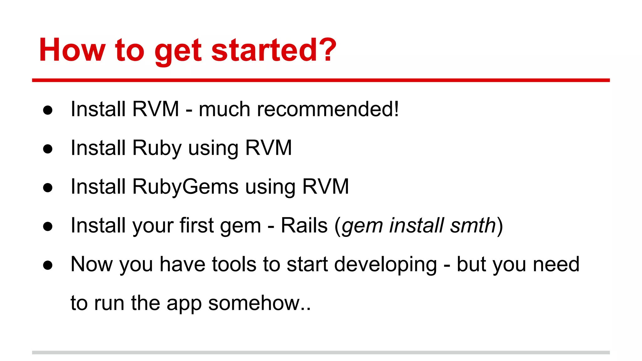 How to get started?
● Install RVM - much recommended!
● Install Ruby using RVM
● Install RubyGems using RVM
● Install your first gem - Rails (gem install smth)
● Now you have tools to start developing - but you need
to run the app somehow..
 