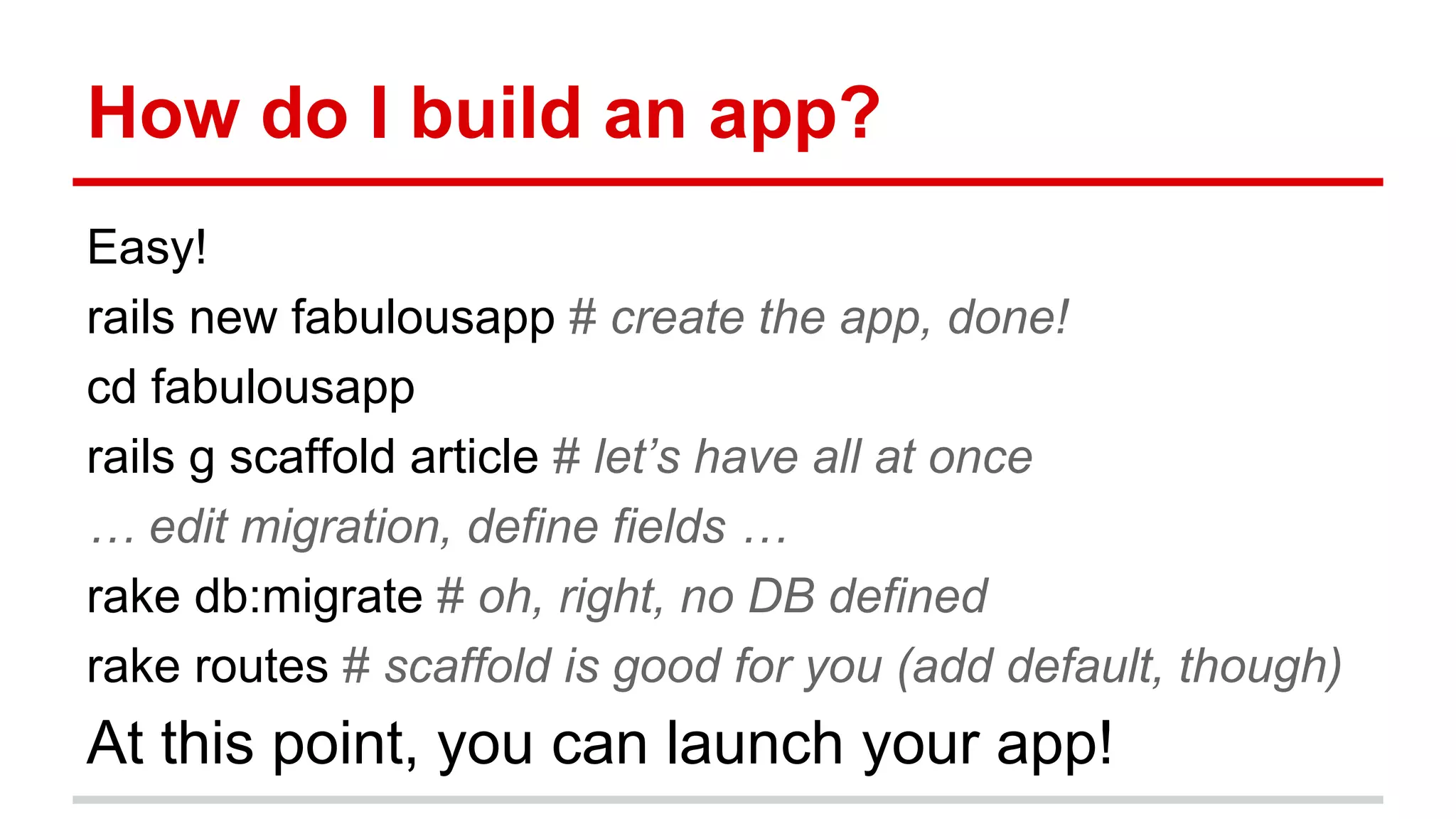 How do I build an app?
Easy!
rails new fabulousapp # create the app, done!
cd fabulousapp
rails g scaffold article # let’s have all at once
… edit migration, define fields …
rake db:migrate # oh, right, no DB defined
rake routes # scaffold is good for you (add default, though)
At this point, you can launch your app!
 