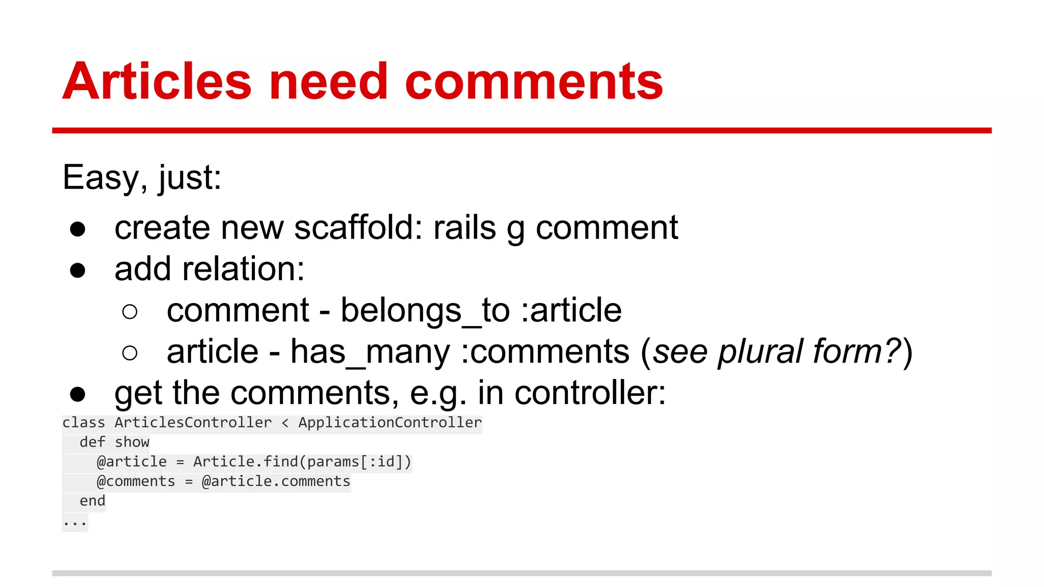 Articles need comments
Easy, just:
● create new scaffold: rails g comment
● add relation:
○ comment - belongs_to :article
○ article - has_many :comments (see plural form?)
● get the comments, e.g. in controller:
class ArticlesController < ApplicationController
def show
@article = Article.find(params[:id])
@comments = @article.comments
end
...
 