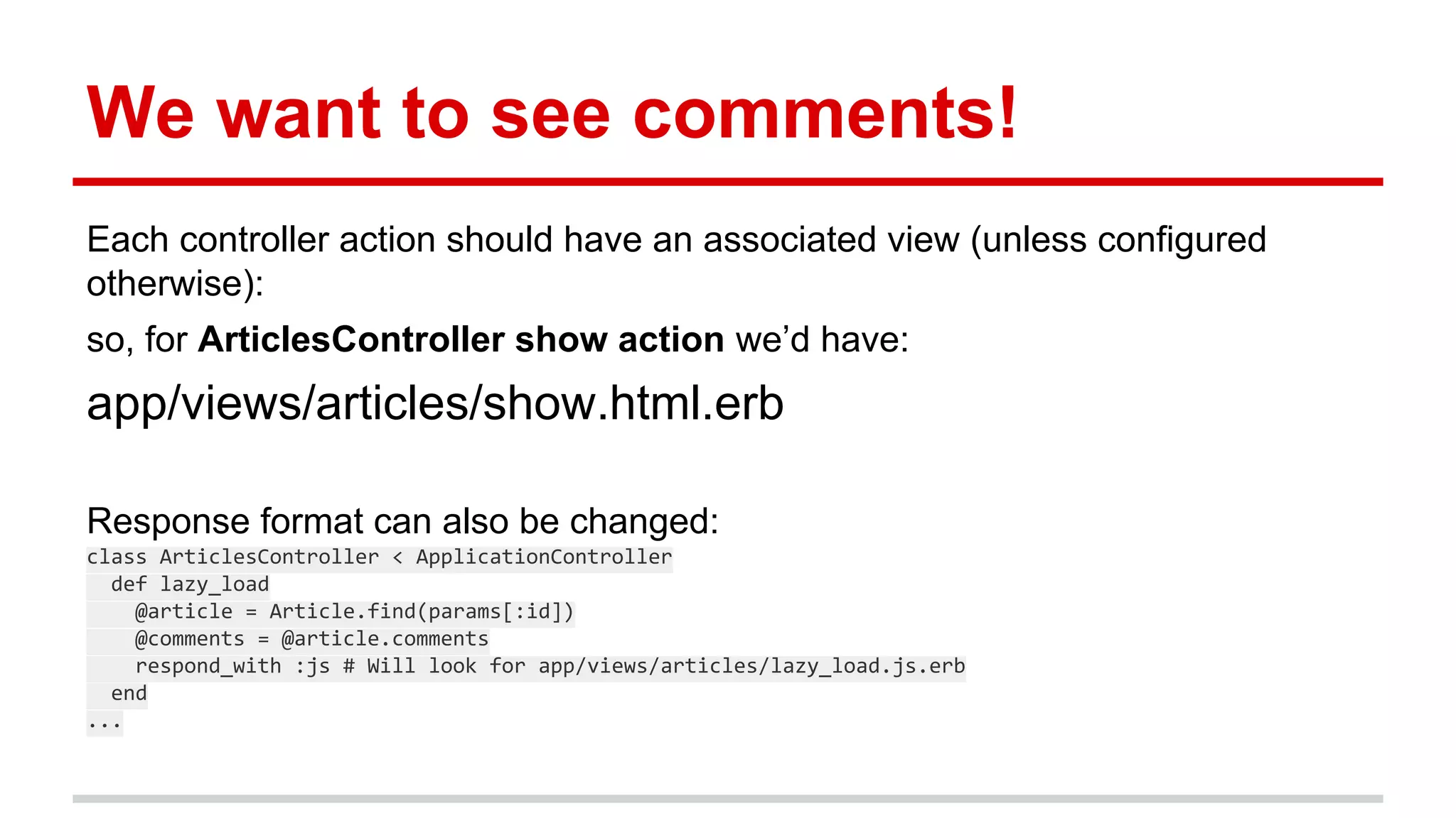 We want to see comments!
Each controller action should have an associated view (unless configured
otherwise):
so, for ArticlesController show action we’d have:
app/views/articles/show.html.erb
Response format can also be changed:
class ArticlesController < ApplicationController
def lazy_load
@article = Article.find(params[:id])
@comments = @article.comments
respond_with :js # Will look for app/views/articles/lazy_load.js.erb
end
...
 