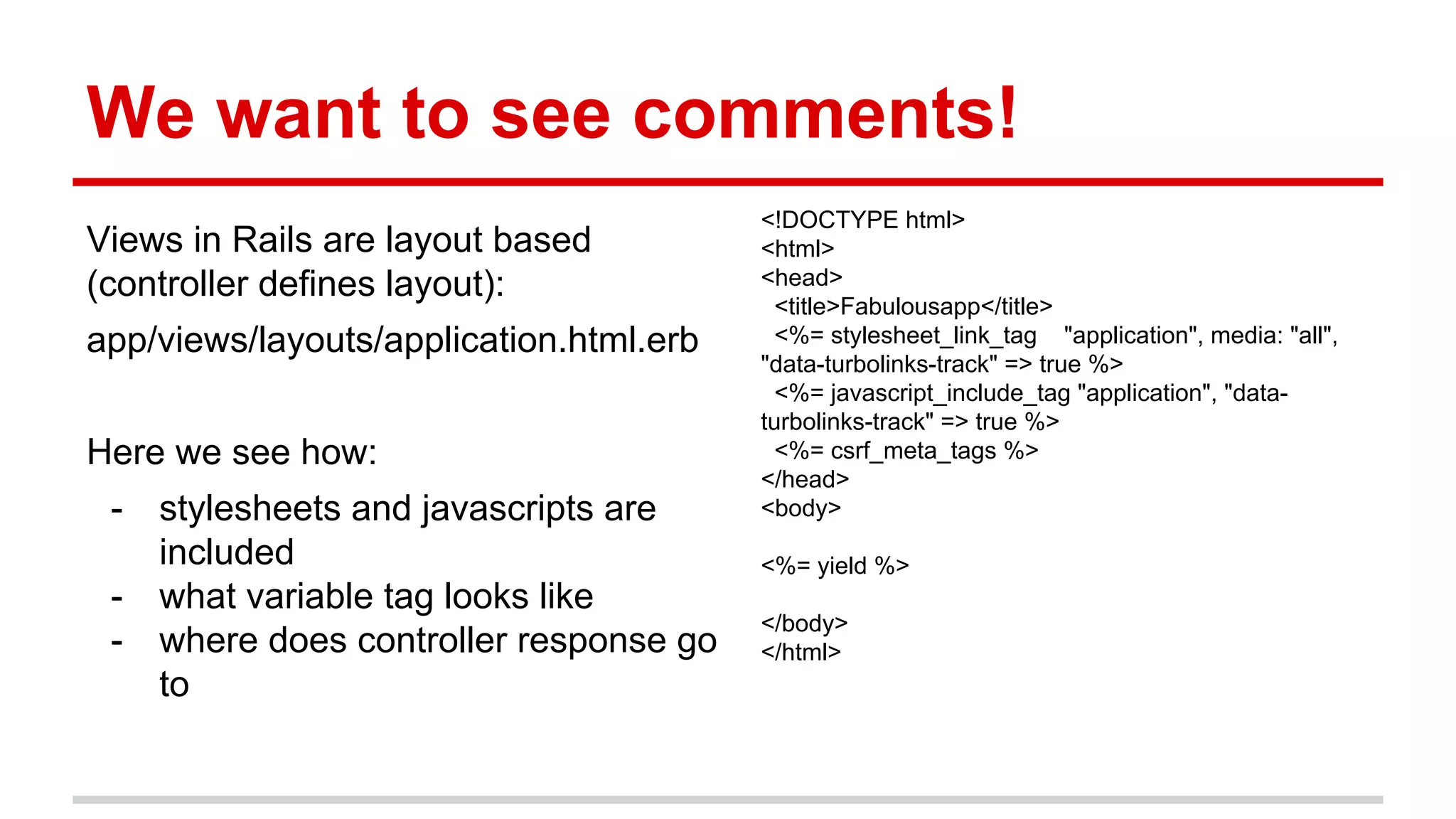 We want to see comments!
Views in Rails are layout based
(controller defines layout):
app/views/layouts/application.html.erb
Here we see how:
- stylesheets and javascripts are
included
- what variable tag looks like
- where does controller response go
to
<!DOCTYPE html>
<html>
<head>
<title>Fabulousapp</title>
<%= stylesheet_link_tag "application", media: "all",
"data-turbolinks-track" => true %>
<%= javascript_include_tag "application", "data-
turbolinks-track" => true %>
<%= csrf_meta_tags %>
</head>
<body>
<%= yield %>
</body>
</html>
 
