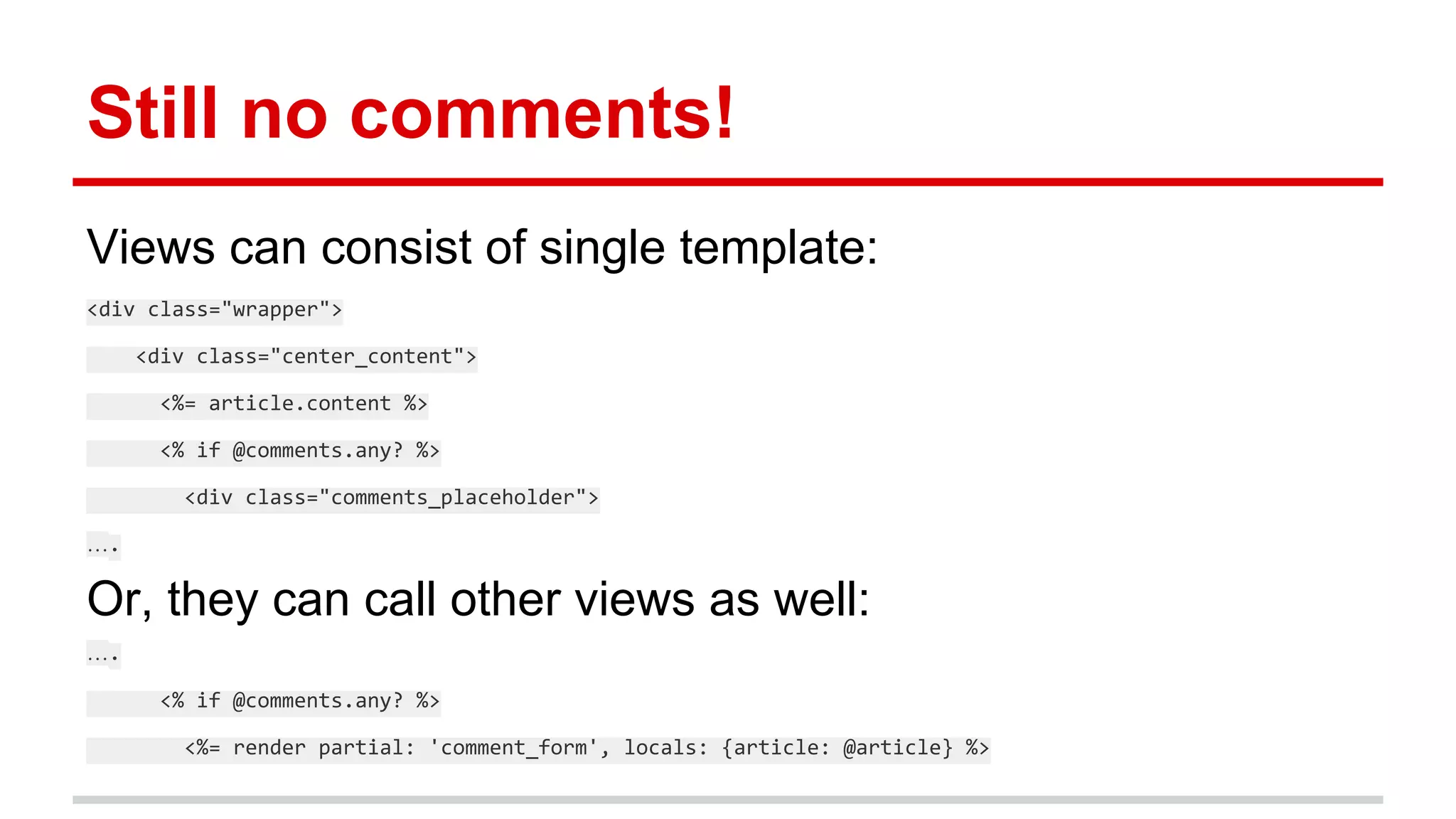 Still no comments!
Views can consist of single template:
<div class="wrapper">
<div class="center_content">
<%= article.content %>
<% if @comments.any? %>
<div class="comments_placeholder">
….
Or, they can call other views as well:
….
<% if @comments.any? %>
<%= render partial: 'comment_form', locals: {article: @article} %>
 