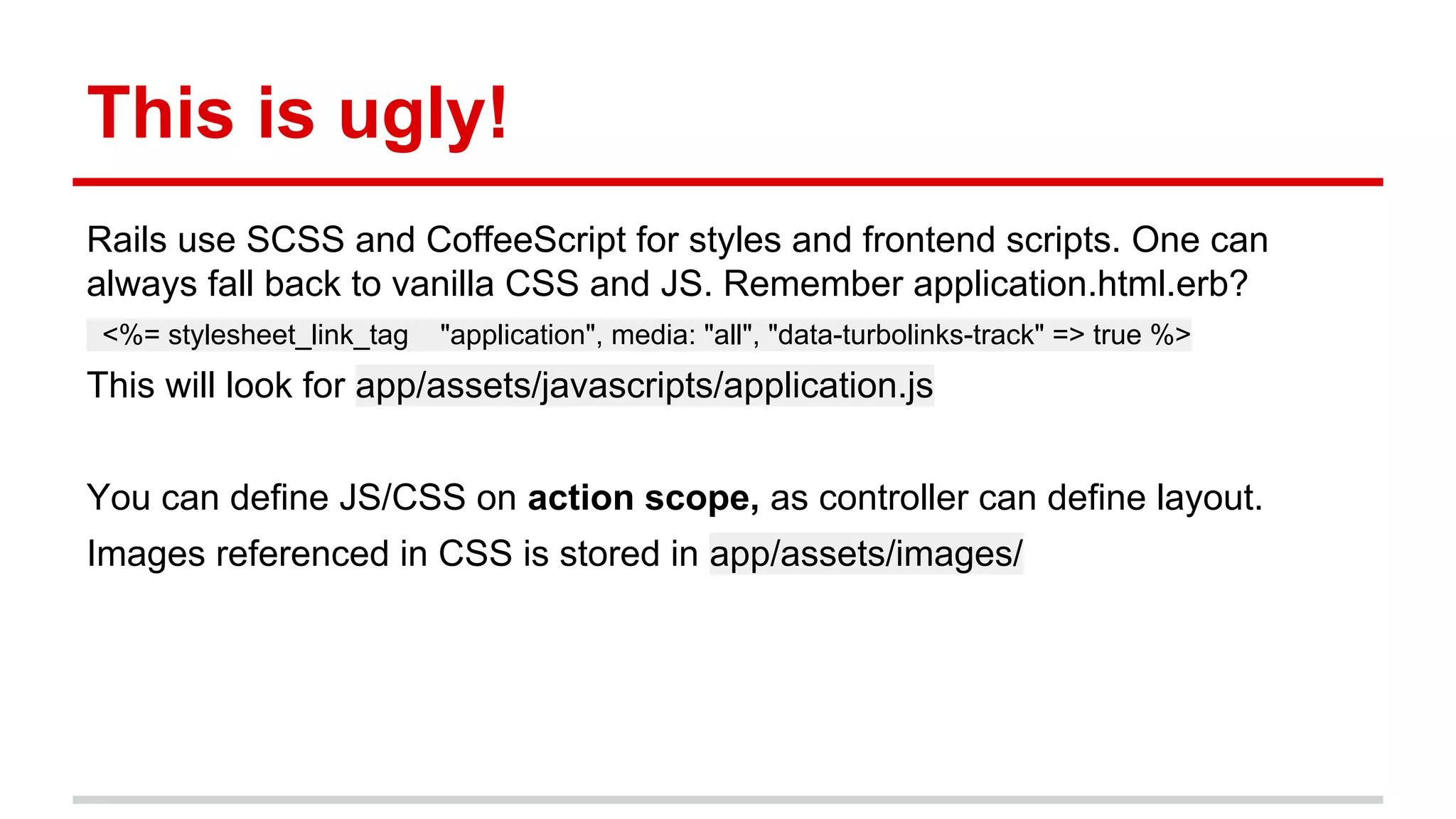 This is ugly!
Rails use SCSS and CoffeeScript for styles and frontend scripts. One can
always fall back to vanilla CSS and JS. Remember application.html.erb?
<%= stylesheet_link_tag "application", media: "all", "data-turbolinks-track" => true %>
This will look for app/assets/javascripts/application.js
You can define JS/CSS on action scope, as controller can define layout.
Images referenced in CSS is stored in app/assets/images/
 