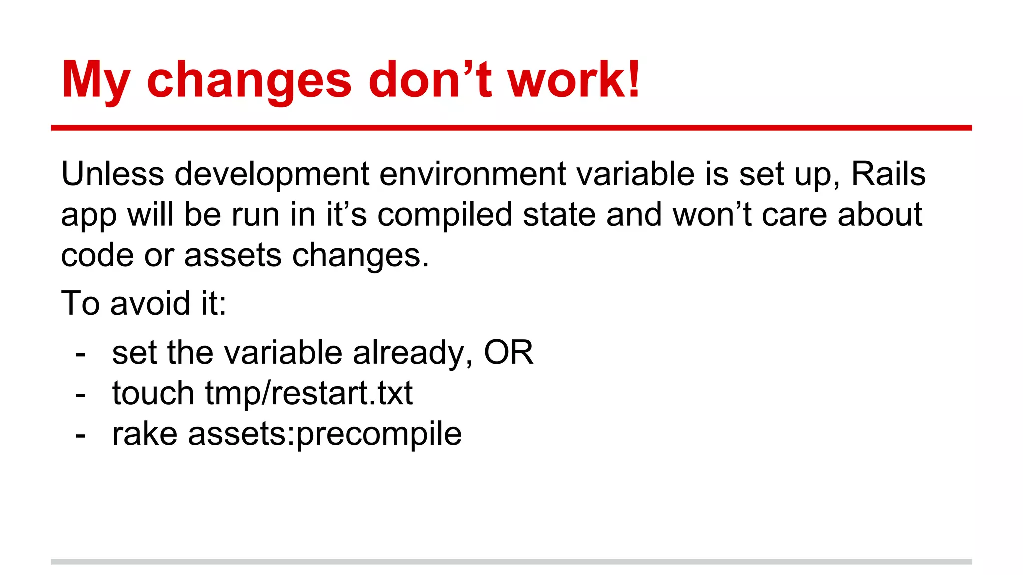 My changes don’t work!
Unless development environment variable is set up, Rails
app will be run in it’s compiled state and won’t care about
code or assets changes.
To avoid it:
- set the variable already, OR
- touch tmp/restart.txt
- rake assets:precompile
 