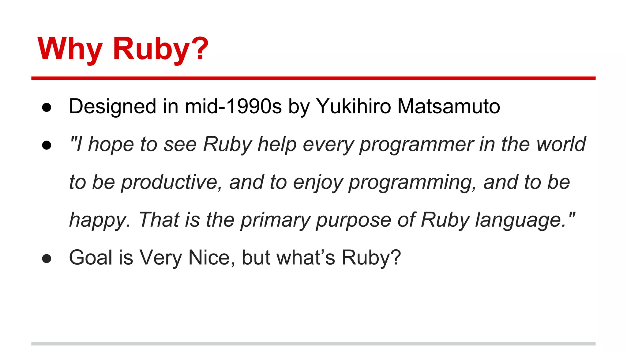Why Ruby?
● Designed in mid-1990s by Yukihiro Matsamuto
● "I hope to see Ruby help every programmer in the world
to be productive, and to enjoy programming, and to be
happy. That is the primary purpose of Ruby language."
● Goal is Very Nice, but what’s Ruby?
 