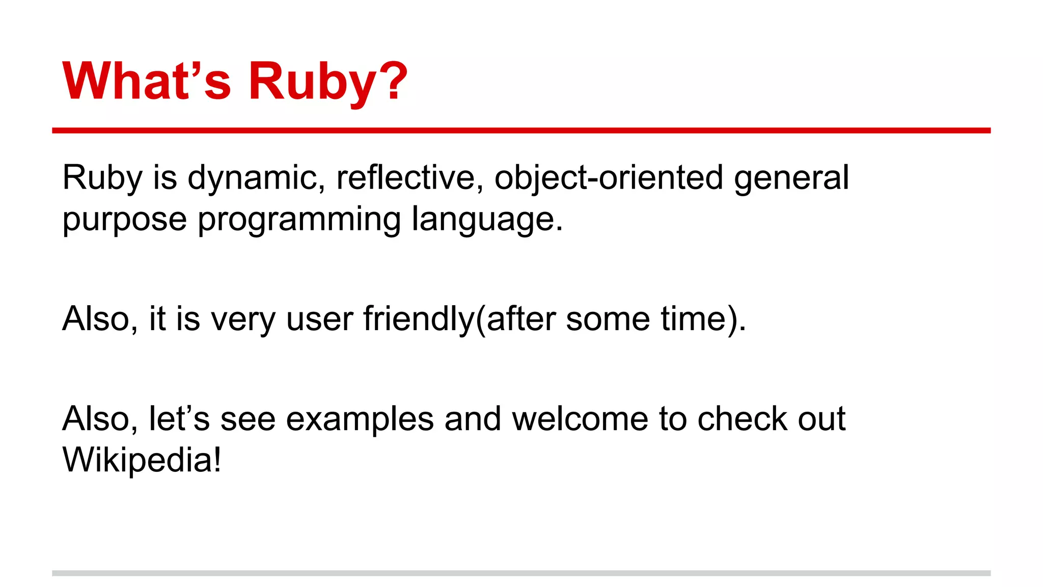 What’s Ruby?
Ruby is dynamic, reflective, object-oriented general
purpose programming language.
Also, it is very user friendly(after some time).
Also, let’s see examples and welcome to check out
Wikipedia!
 