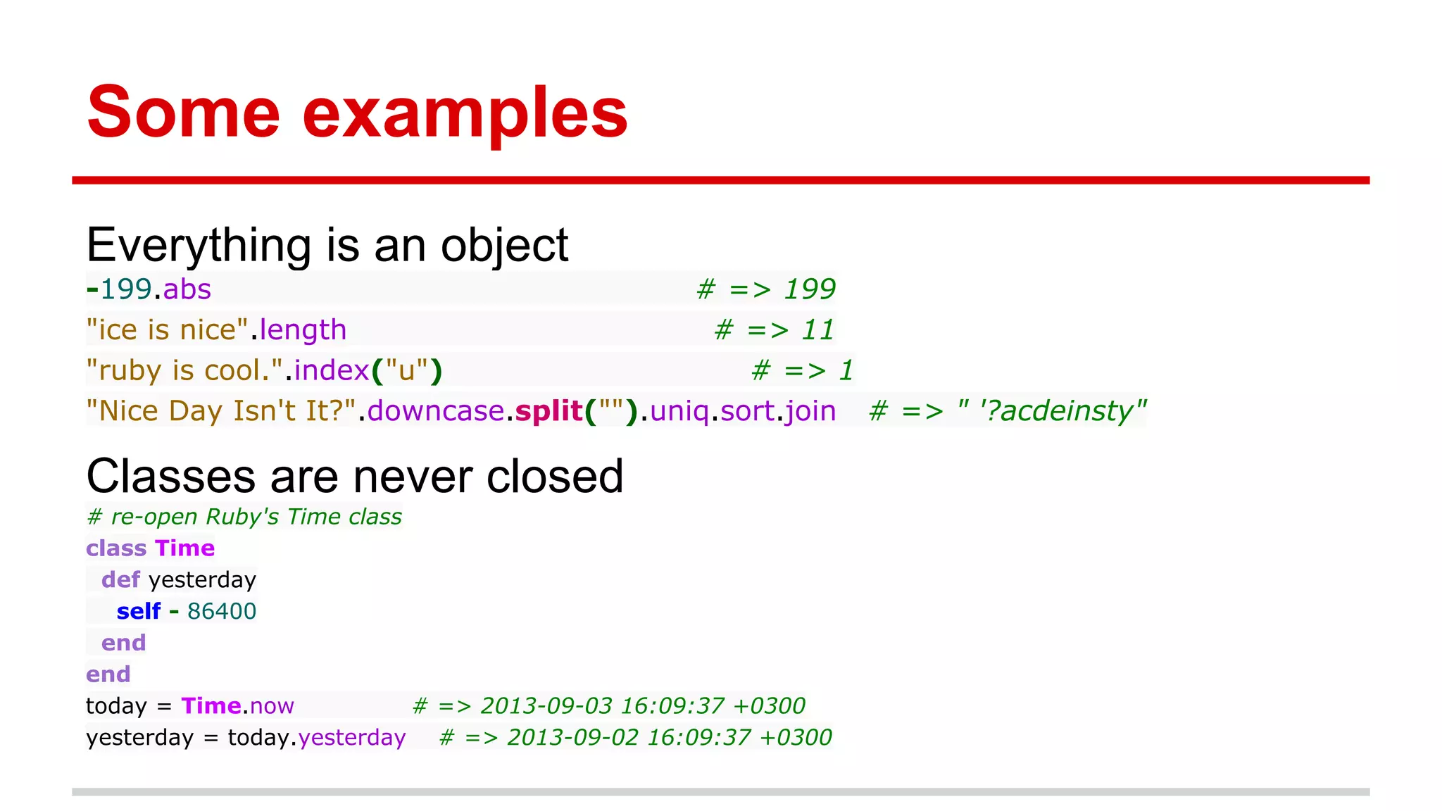Some examples
Everything is an object
-199.abs # => 199
"ice is nice".length # => 11
"ruby is cool.".index("u") # => 1
"Nice Day Isn't It?".downcase.split("").uniq.sort.join # => " '?acdeinsty"
Classes are never closed
# re-open Ruby's Time class
class Time
def yesterday
self - 86400
end
end
today = Time.now # => 2013-09-03 16:09:37 +0300
yesterday = today.yesterday # => 2013-09-02 16:09:37 +0300
 