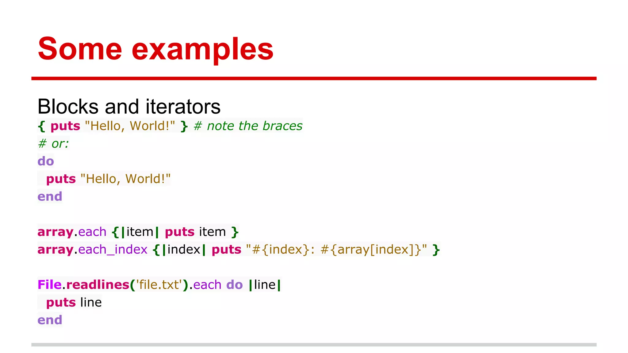 Some examples
Blocks and iterators
{ puts "Hello, World!" } # note the braces
# or:
do
puts "Hello, World!"
end
array.each {|item| puts item }
array.each_index {|index| puts "#{index}: #{array[index]}" }
File.readlines('file.txt').each do |line|
puts line
end
 