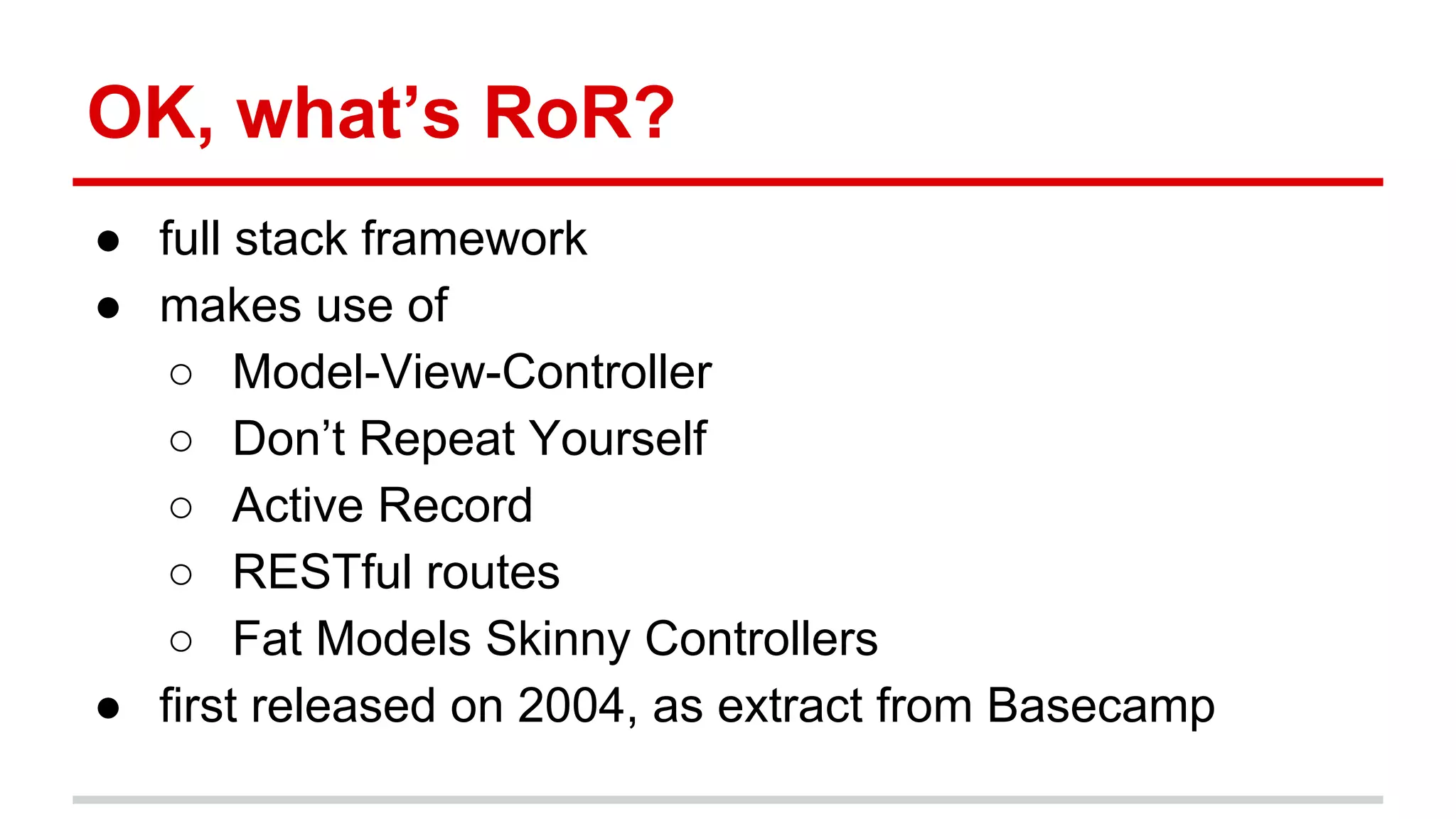 OK, what’s RoR?
● full stack framework
● makes use of
○ Model-View-Controller
○ Don’t Repeat Yourself
○ Active Record
○ RESTful routes
○ Fat Models Skinny Controllers
● first released on 2004, as extract from Basecamp
 