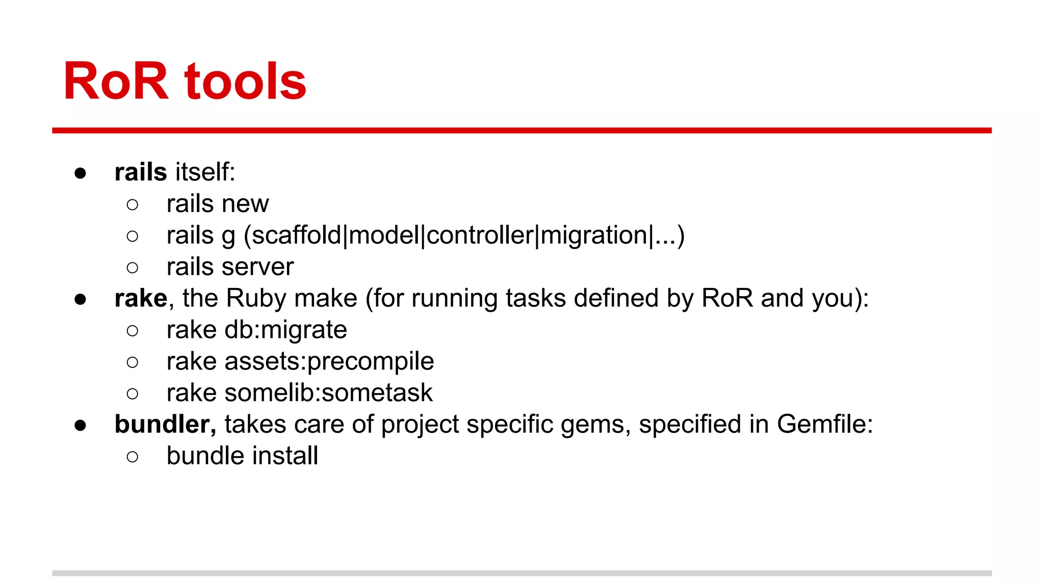 RoR tools
● rails itself:
○ rails new
○ rails g (scaffold|model|controller|migration|...)
○ rails server
● rake, the Ruby make (for running tasks defined by RoR and you):
○ rake db:migrate
○ rake assets:precompile
○ rake somelib:sometask
● bundler, takes care of project specific gems, specified in Gemfile:
○ bundle install
 