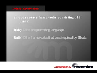 w is Ruby on Rails?
 hat


an o pe n s o urc e frame wo rks c o ns is ting o f 2
    parts :

Ruby –the program ing language
                 m

Rails –the fram orks that w inspired by Struts
               ew          as




                                A presentation by
 