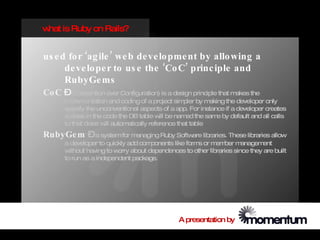 w is Ruby on Rails?
 hat


us e d fo r ‘ag ile ’ we b de ve lo pme nt by allo wing a
      de ve lo pe r to us e the ‘Co C’ princ iple and
      RubyGe ms
Co C –(Convention over Configuration) is a design principle that makes the
       implem  entation and coding of a project simpler by making the developer only
       specify the unconventional aspects of a app. For instance if a developer creates
       a class in the code the DB table w be nam the sam by default and all calls
                                           ill      ed         e
       to that class w autom
                      ill     atically reference that table
RubyGe m –a systemfor managing Ruby Software libraries. These libraries allow
       a developer to quickly add com  ponents like form or m ber m
                                                        s     em        anagem ent
       w ithout having to worry about dependences to other libraries since they are built
       to run as a independent package.




                                                 A presentation by
 