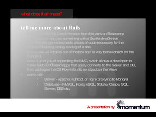 w does it all m
 hat           ean?


te ll me mo re abo ut Rails
•   it w extracted by David Hansson from his w on Basecam
         as                                               ork             p
•   a program er can use som
                 m                   ething called ‘ scaffolding’ hich
                                                                  w
    autom   atically generates basic pieces of code necessary for the
    ‘logistics’ (deleting, adding, reading) of a site.
•   built to use JS libraries out of the box so it is very behavior rich on the
    front end.
•   does a great job of separating the M       VC, w   hich allow a developer to
                                                                 s
    m  ake ‘ eb 2.0’
            W           based apps that easily connects to the Server and DB,
    then packages the DB Rowinfo into an object on the View
•   w  orks w ith
            •     Server - Apache, lighttpd, or nginx proxying to M    ongrel
            •     Database - M    ySQL, PostgreSQL, SQLite, Oracle, SQL
                  Server, DB2 etc.




                                              A presentation by
 
