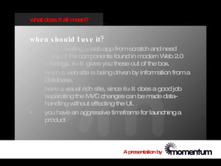 w does it all m
 hat           ean?


whe n s ho uld I us e it?
•   w hen creating a w app from scratch and need
                        eb
    m any of the com  ponents found in m   odern W 2.0
                                                    eb
    offerings. Ro R gives you these out of the box.
•   w hen a w site is being driven by inform
              eb                                ation from a
    Database.
•   have a visual rich site, since Ro R does a good job
    separating the M changes can be m
                       VC                     ade data-
    handling w  ithout effecting the UI.
•   you have an aggressive tim     efram for launching a
                                         e
    product




                                  A presentation by
 
