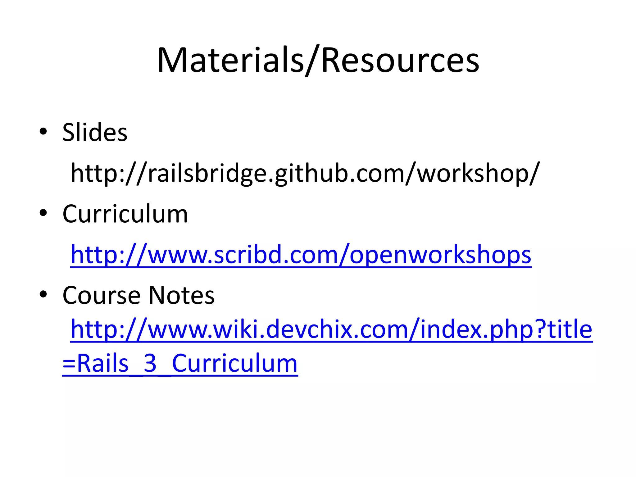 Materials/Resources
• Slides
http://railsbridge.github.com/workshop/
• Curriculum
http://www.scribd.com/openworkshops
• Course Notes
http://www.wiki.devchix.com/index.php?title
=Rails_3_Curriculum
 
